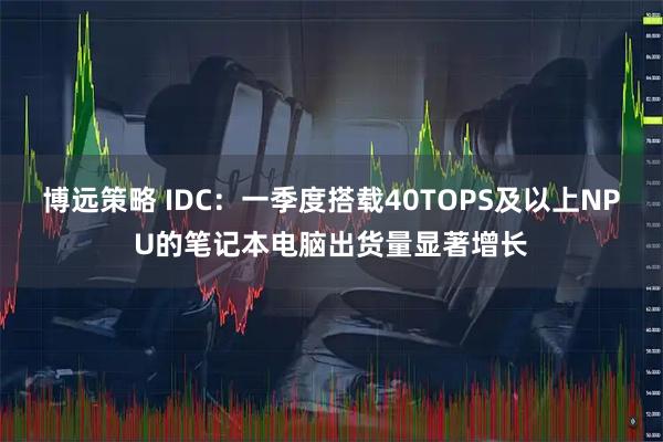 博远策略 IDC：一季度搭载40TOPS及以上NPU的笔记本电脑出货量显著增长