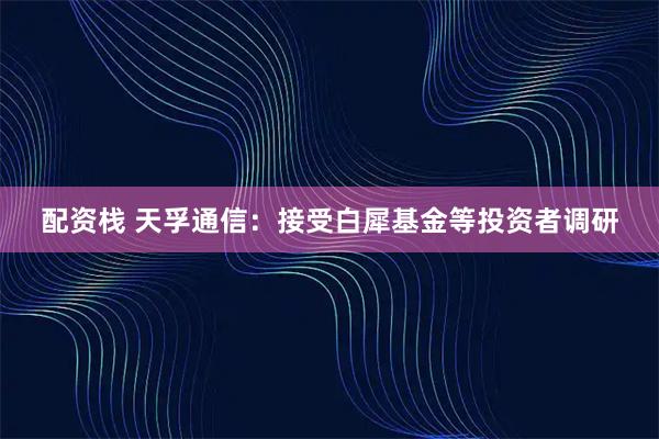 配资栈 天孚通信：接受白犀基金等投资者调研