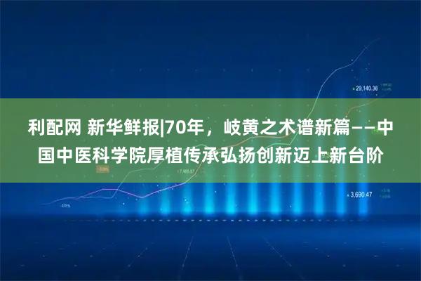 利配网 新华鲜报|70年，岐黄之术谱新篇——中国中医科学院厚植传承弘扬创新迈上新台阶
