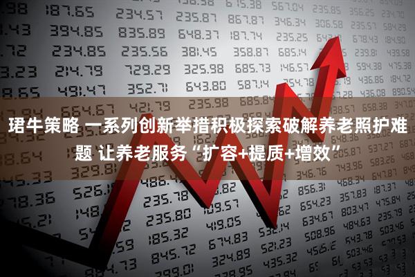 珺牛策略 一系列创新举措积极探索破解养老照护难题 让养老服务“扩容+提质+增效”