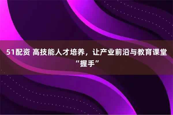 51配资 高技能人才培养，让产业前沿与教育课堂“握手”