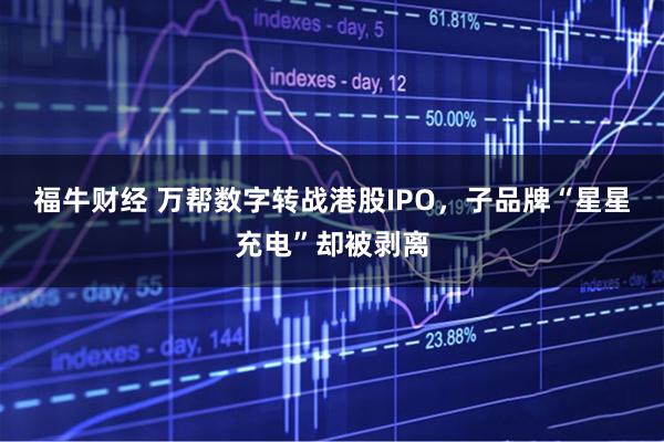 福牛财经 万帮数字转战港股IPO，子品牌“星星充电”却被剥离
