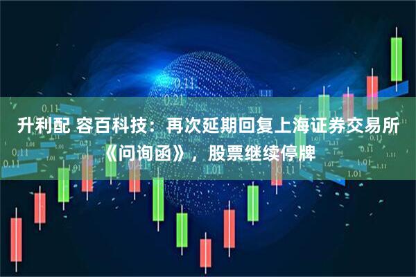 升利配 容百科技：再次延期回复上海证券交易所《问询函》，股票继续停牌