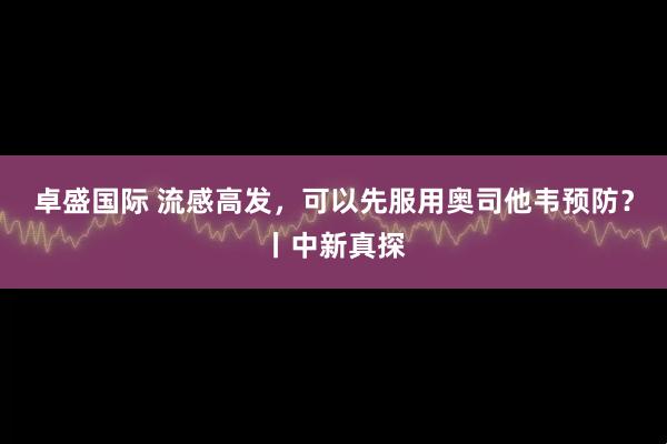 卓盛国际 流感高发，可以先服用奥司他韦预防？丨中新真探