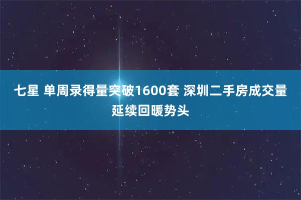 七星 单周录得量突破1600套 深圳二手房成交量延续回暖势头