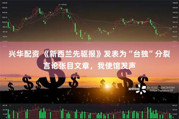 兴华配资 《新西兰先驱报》发表为“台独”分裂言论张目文章，我使馆发声