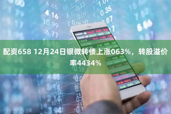 配资658 12月24日银微转债上涨063%，转股溢价率4434%