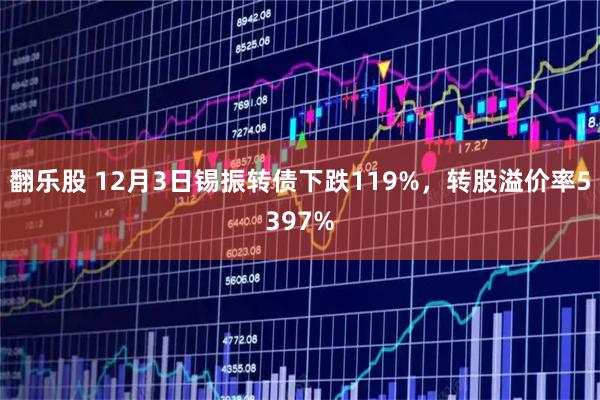 翻乐股 12月3日锡振转债下跌119%，转股溢价率5397%
