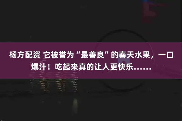 杨方配资 它被誉为“最善良”的春天水果，一口爆汁！吃起来真的让人更快乐……