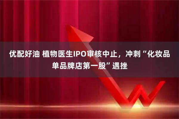 优配好油 植物医生IPO审核中止，冲刺“化妆品单品牌店第一股”遇挫