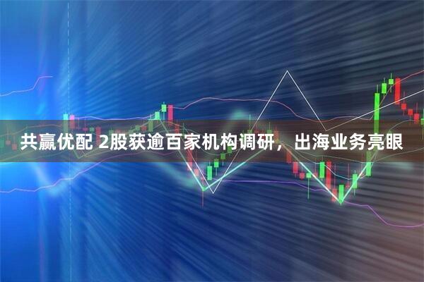 共赢优配 2股获逾百家机构调研，出海业务亮眼