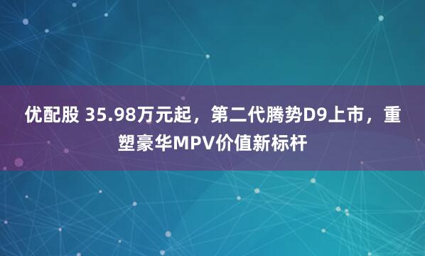 优配股 35.98万元起，第二代腾势D9上市，重塑豪华MPV价值新标杆