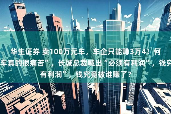 华生证券 卖100万元车，车企只能赚3万4！何小鹏直言“做车真的很痛苦”，长城总裁喊出“必须有利润”，钱究竟被谁赚了？