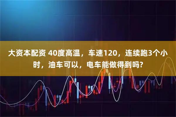 大资本配资 40度高温，车速120，连续跑3个小时，油车可以，电车能做得到吗?