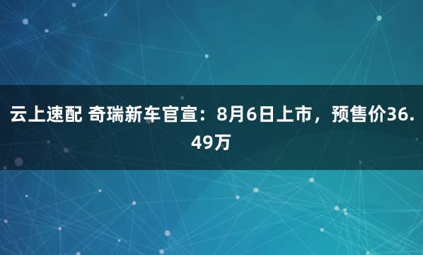 云上速配 奇瑞新车官宣：8月6日上市，预售价36.49万